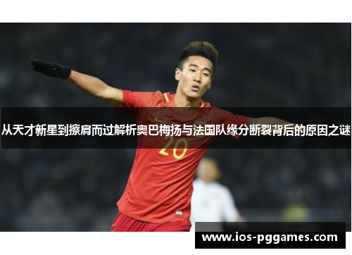 从天才新星到擦肩而过解析奥巴梅扬与法国队缘分断裂背后的原因之谜