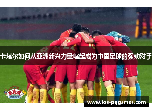 卡塔尔如何从亚洲新兴力量崛起成为中国足球的强劲对手