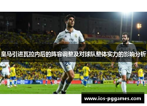 皇马引进瓦拉内后的阵容调整及对球队整体实力的影响分析