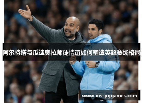 阿尔特塔与瓜迪奥拉师徒情谊如何塑造英超赛场格局