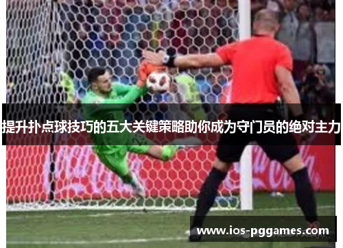 提升扑点球技巧的五大关键策略助你成为守门员的绝对主力