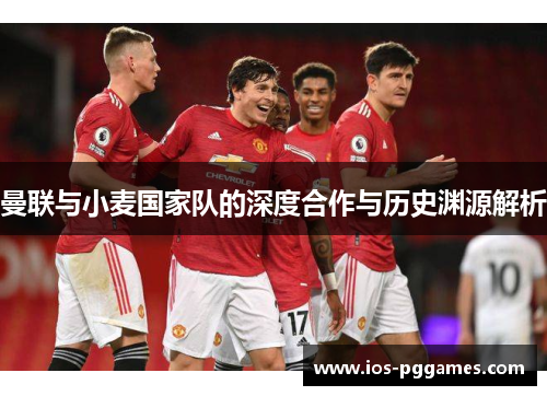 曼联与小麦国家队的深度合作与历史渊源解析